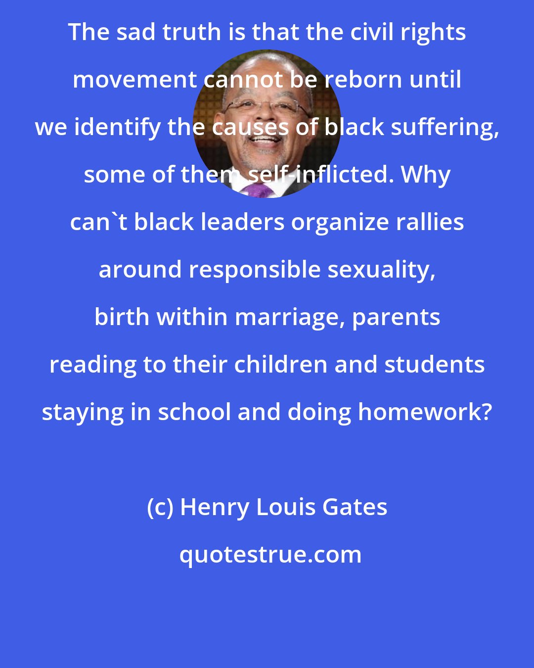 Henry Louis Gates: The sad truth is that the civil rights movement cannot be reborn until we identify the causes of black suffering, some of them self-inflicted. Why can't black leaders organize rallies around responsible sexuality, birth within marriage, parents reading to their children and students staying in school and doing homework?