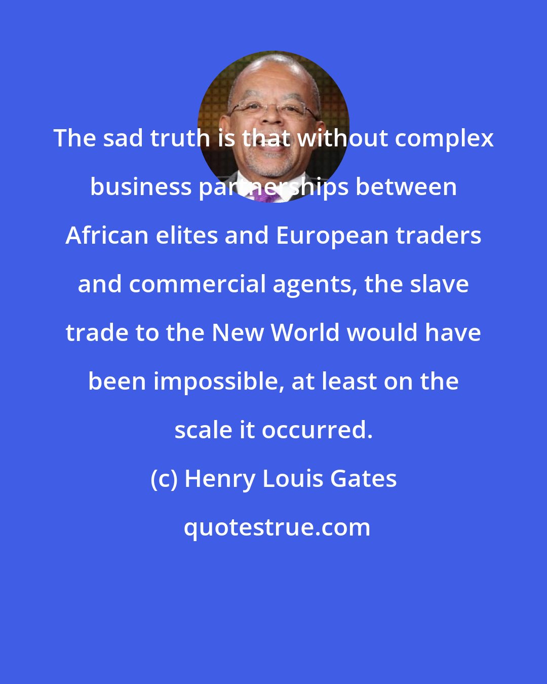 Henry Louis Gates: The sad truth is that without complex business partnerships between African elites and European traders and commercial agents, the slave trade to the New World would have been impossible, at least on the scale it occurred.