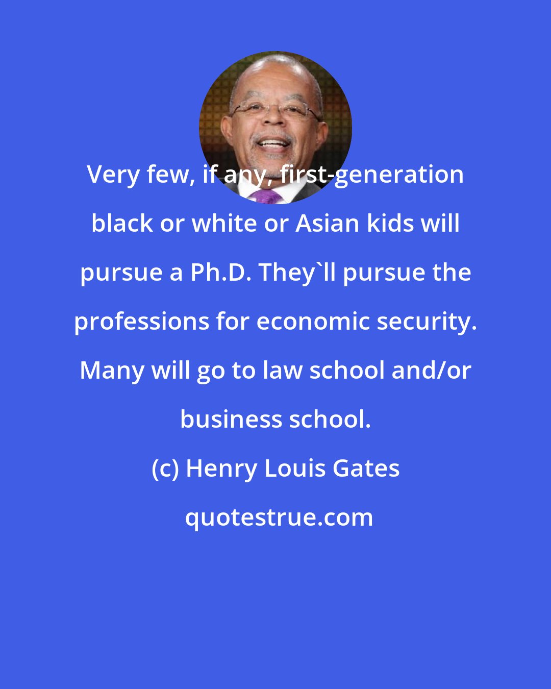 Henry Louis Gates: Very few, if any, first-generation black or white or Asian kids will pursue a Ph.D. They'll pursue the professions for economic security. Many will go to law school and/or business school.