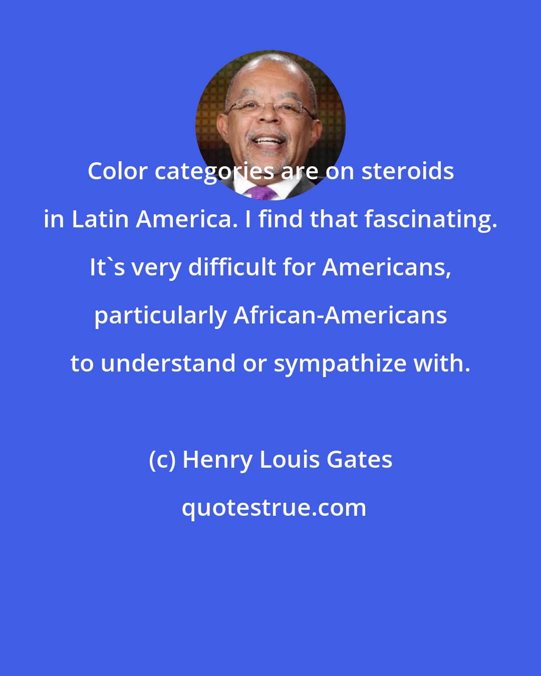 Henry Louis Gates: Color categories are on steroids in Latin America. I find that fascinating. It's very difficult for Americans, particularly African-Americans to understand or sympathize with.