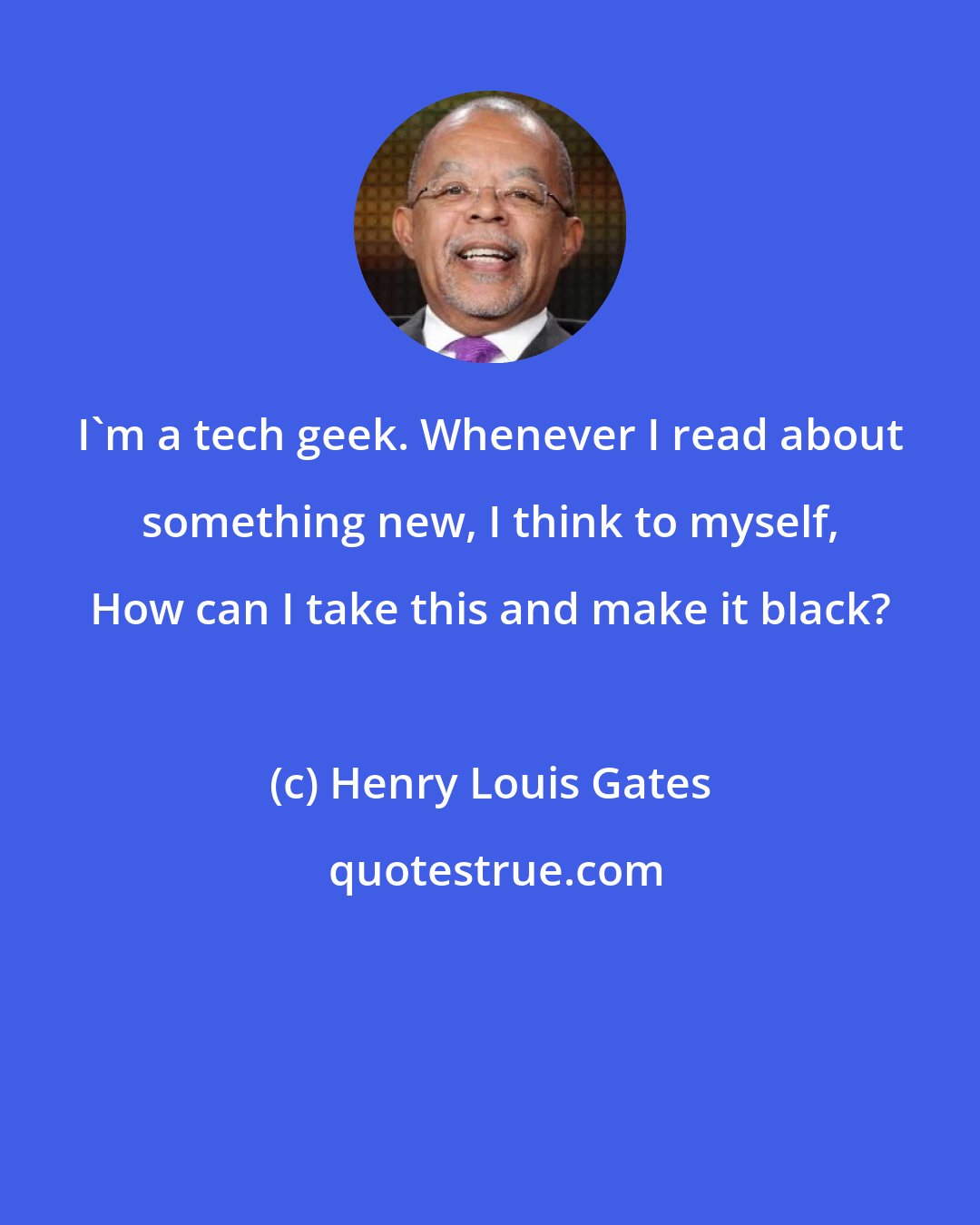 Henry Louis Gates: I'm a tech geek. Whenever I read about something new, I think to myself, How can I take this and make it black?