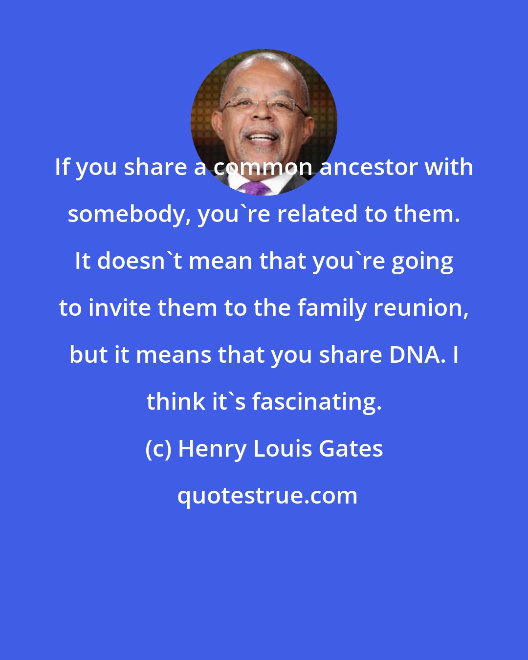 Henry Louis Gates: If you share a common ancestor with somebody, you're related to them. It doesn't mean that you're going to invite them to the family reunion, but it means that you share DNA. I think it's fascinating.