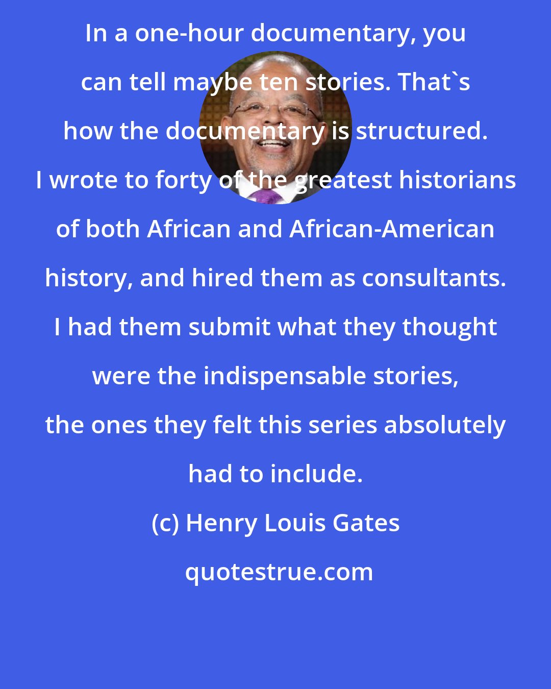 Henry Louis Gates: In a one-hour documentary, you can tell maybe ten stories. That's how the documentary is structured. I wrote to forty of the greatest historians of both African and African-American history, and hired them as consultants. I had them submit what they thought were the indispensable stories, the ones they felt this series absolutely had to include.