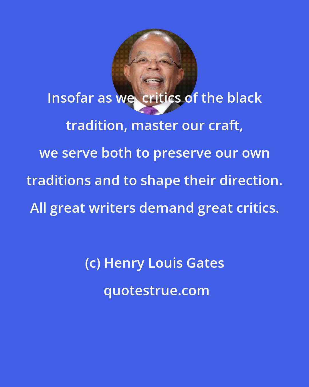 Henry Louis Gates: Insofar as we, critics of the black tradition, master our craft, we serve both to preserve our own traditions and to shape their direction. All great writers demand great critics.