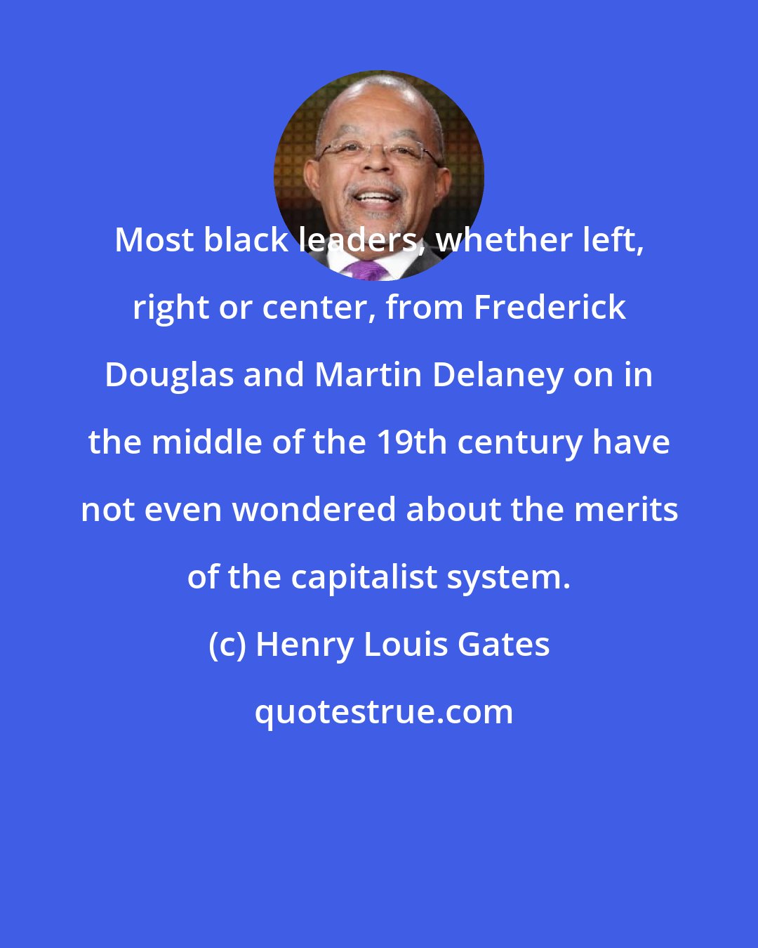 Henry Louis Gates: Most black leaders, whether left, right or center, from Frederick Douglas and Martin Delaney on in the middle of the 19th century have not even wondered about the merits of the capitalist system.