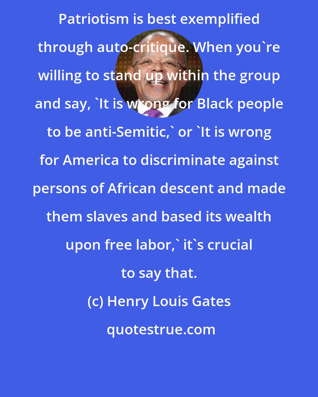 Henry Louis Gates: Patriotism is best exemplified through auto-critique. When you're willing to stand up within the group and say, 'It is wrong for Black people to be anti-Semitic,' or 'It is wrong for America to discriminate against persons of African descent and made them slaves and based its wealth upon free labor,' it's crucial to say that.