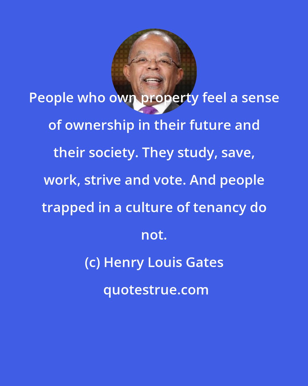 Henry Louis Gates: People who own property feel a sense of ownership in their future and their society. They study, save, work, strive and vote. And people trapped in a culture of tenancy do not.