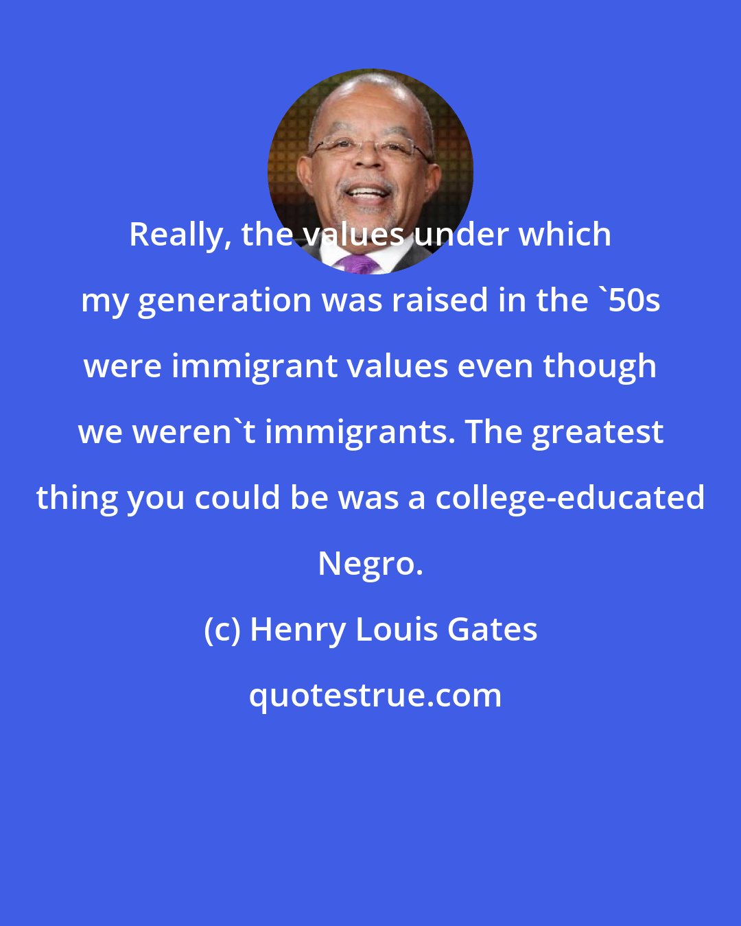 Henry Louis Gates: Really, the values under which my generation was raised in the '50s were immigrant values even though we weren't immigrants. The greatest thing you could be was a college-educated Negro.