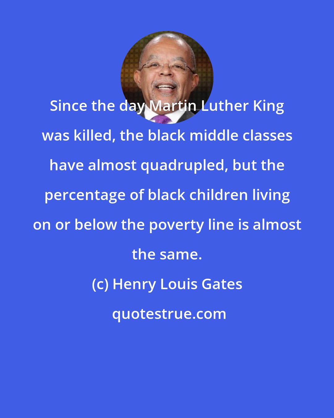 Henry Louis Gates: Since the day Martin Luther King was killed, the black middle classes have almost quadrupled, but the percentage of black children living on or below the poverty line is almost the same.