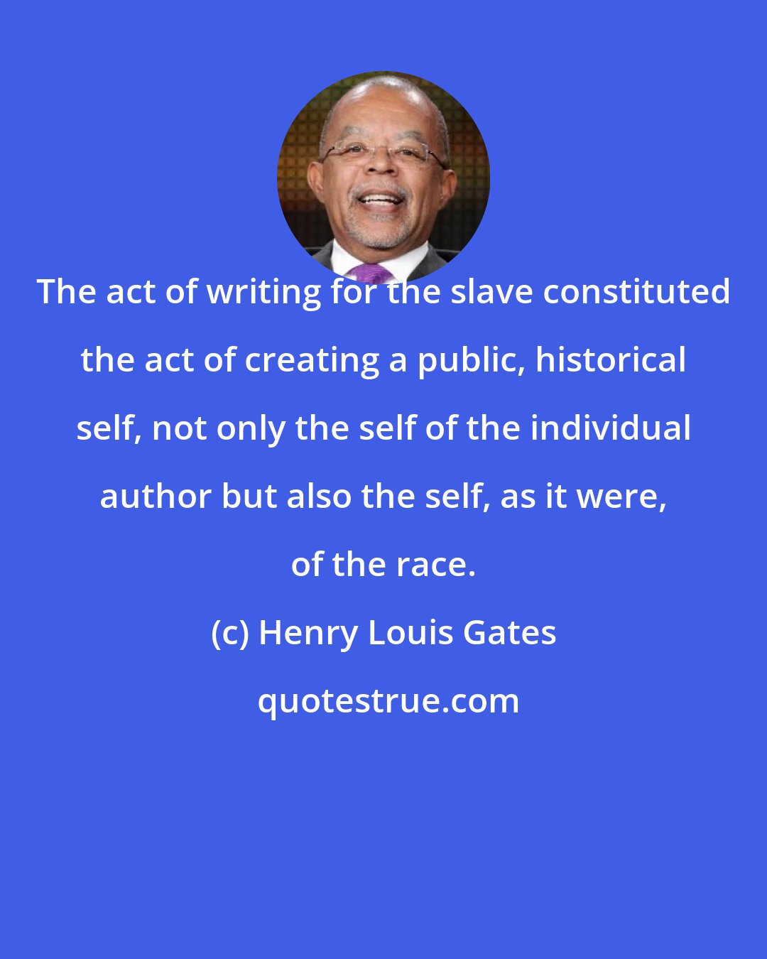 Henry Louis Gates: The act of writing for the slave constituted the act of creating a public, historical self, not only the self of the individual author but also the self, as it were, of the race.