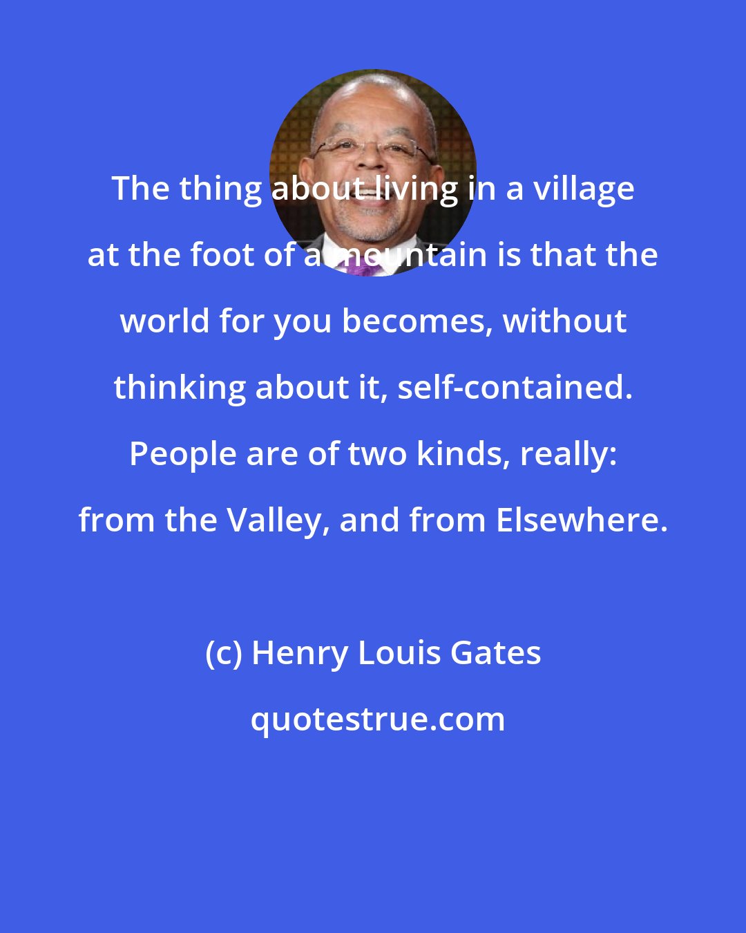 Henry Louis Gates: The thing about living in a village at the foot of a mountain is that the world for you becomes, without thinking about it, self-contained. People are of two kinds, really: from the Valley, and from Elsewhere.