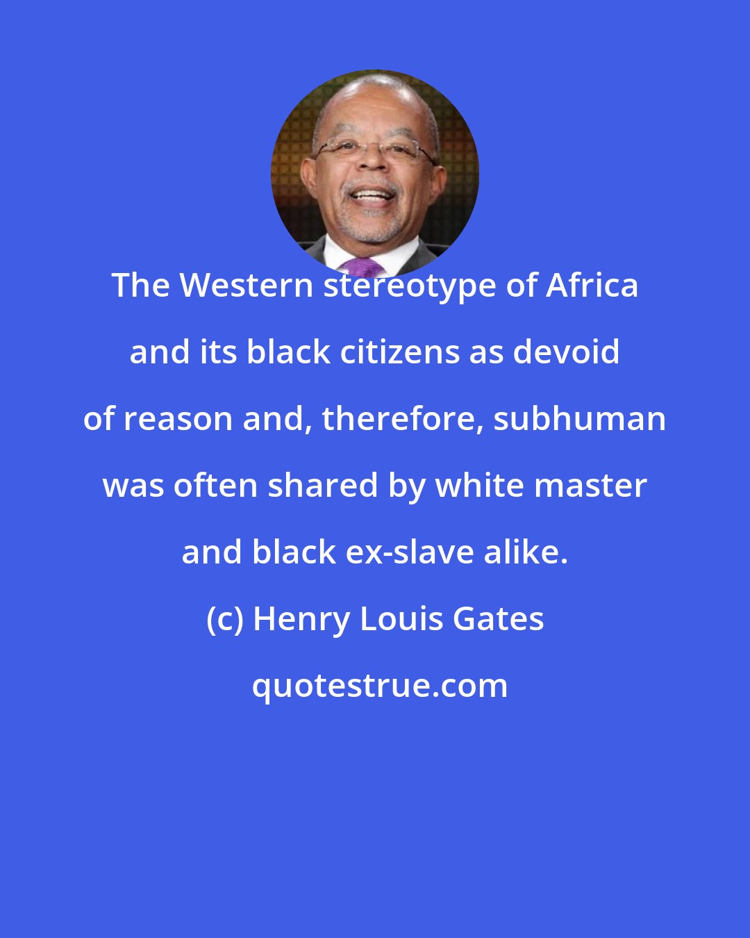 Henry Louis Gates: The Western stereotype of Africa and its black citizens as devoid of reason and, therefore, subhuman was often shared by white master and black ex-slave alike.