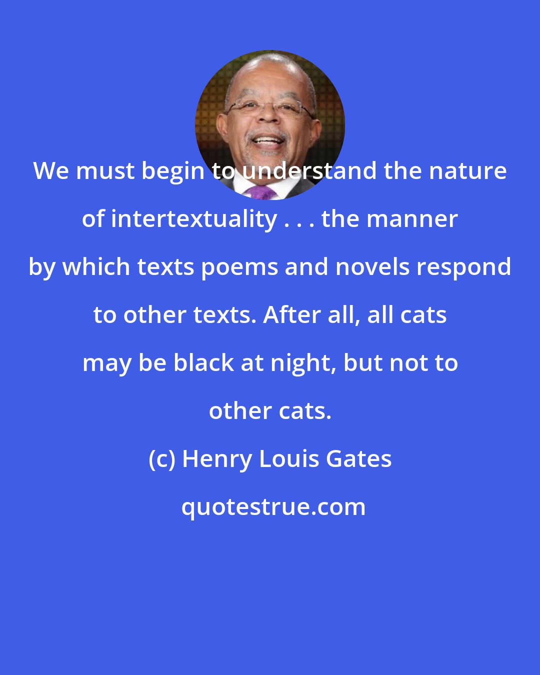 Henry Louis Gates: We must begin to understand the nature of intertextuality . . . the manner by which texts poems and novels respond to other texts. After all, all cats may be black at night, but not to other cats.