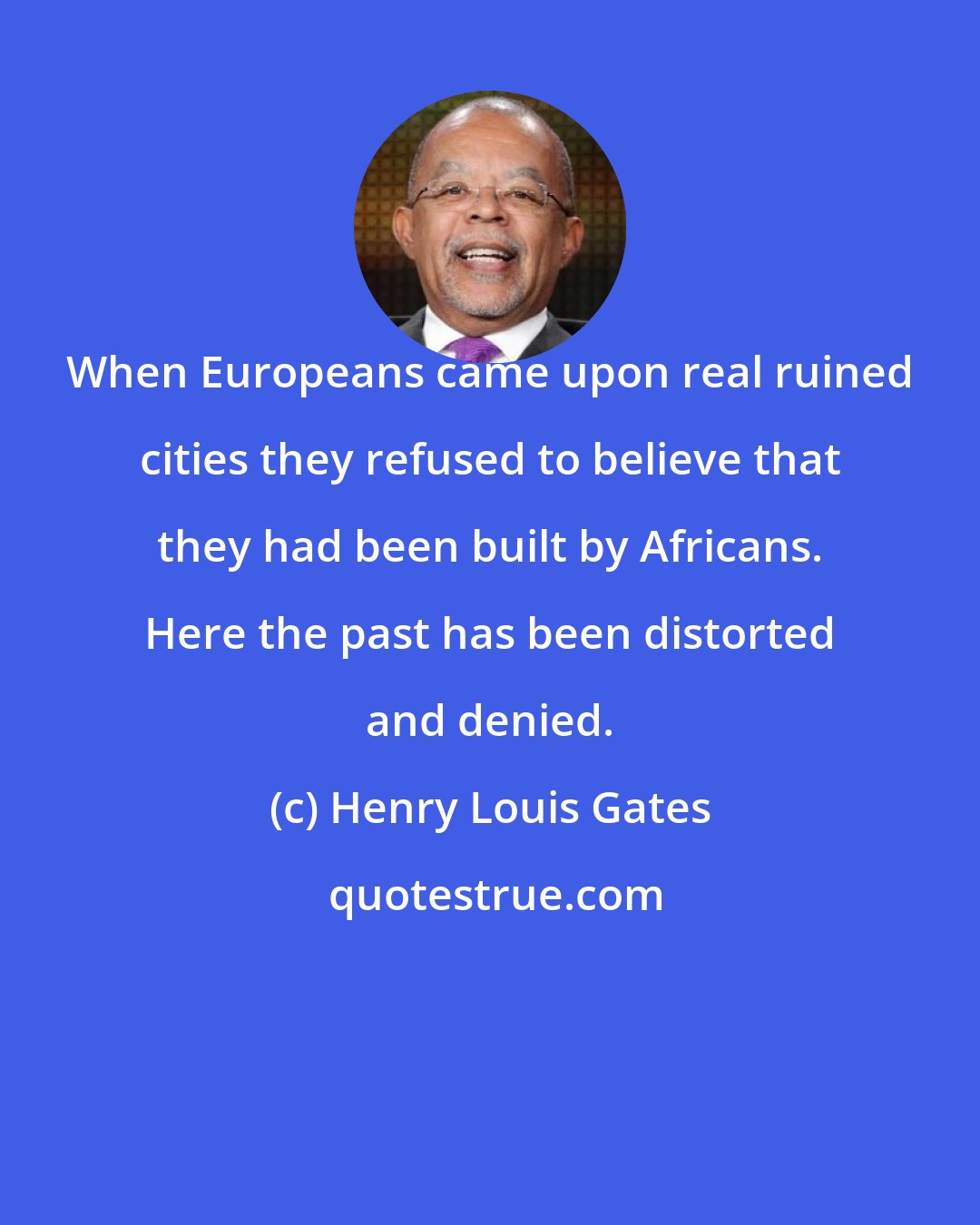 Henry Louis Gates: When Europeans came upon real ruined cities they refused to believe that they had been built by Africans. Here the past has been distorted and denied.