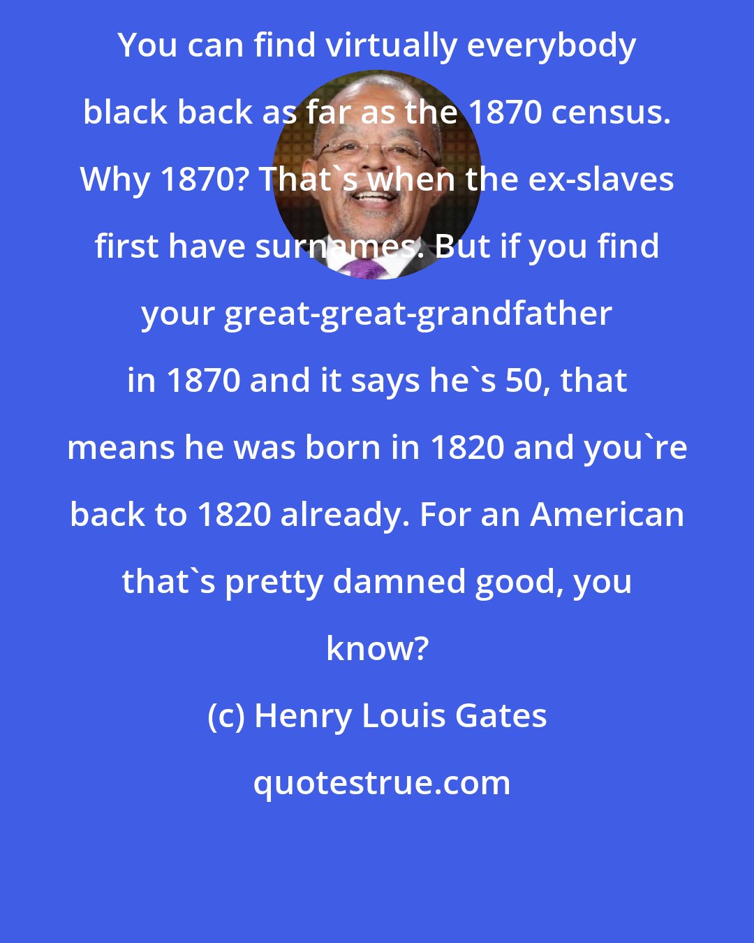 Henry Louis Gates: You can find virtually everybody black back as far as the 1870 census. Why 1870? That's when the ex-slaves first have surnames. But if you find your great-great-grandfather in 1870 and it says he's 50, that means he was born in 1820 and you're back to 1820 already. For an American that's pretty damned good, you know?