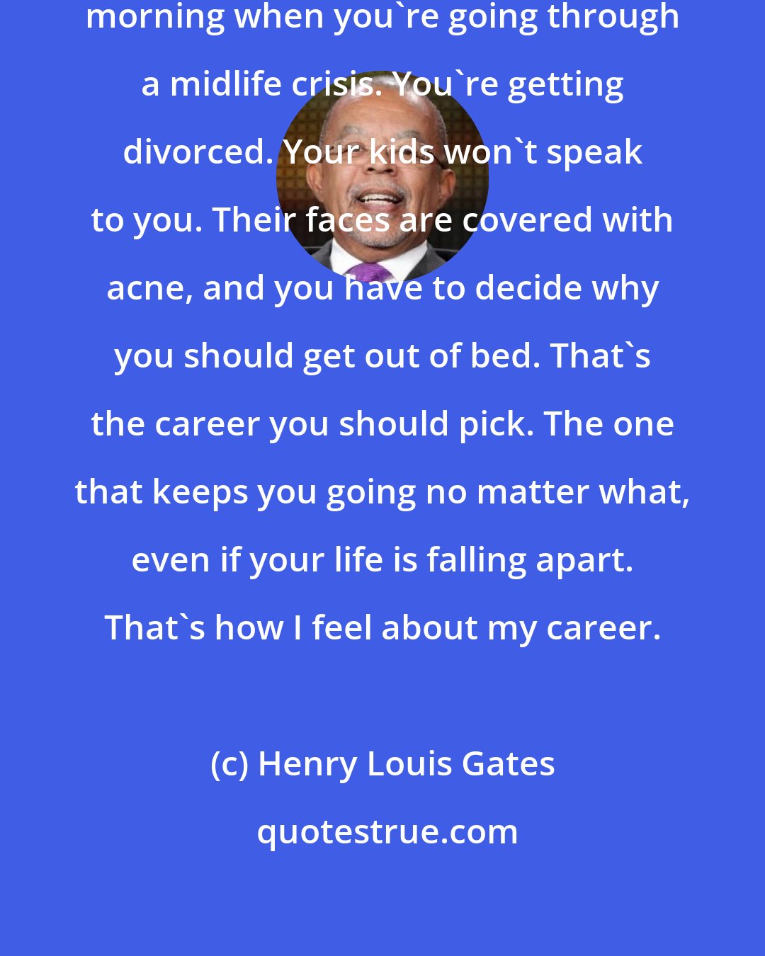 Henry Louis Gates: I'd say imagine that you wake up one morning when you're going through a midlife crisis. You're getting divorced. Your kids won't speak to you. Their faces are covered with acne, and you have to decide why you should get out of bed. That's the career you should pick. The one that keeps you going no matter what, even if your life is falling apart. That's how I feel about my career.