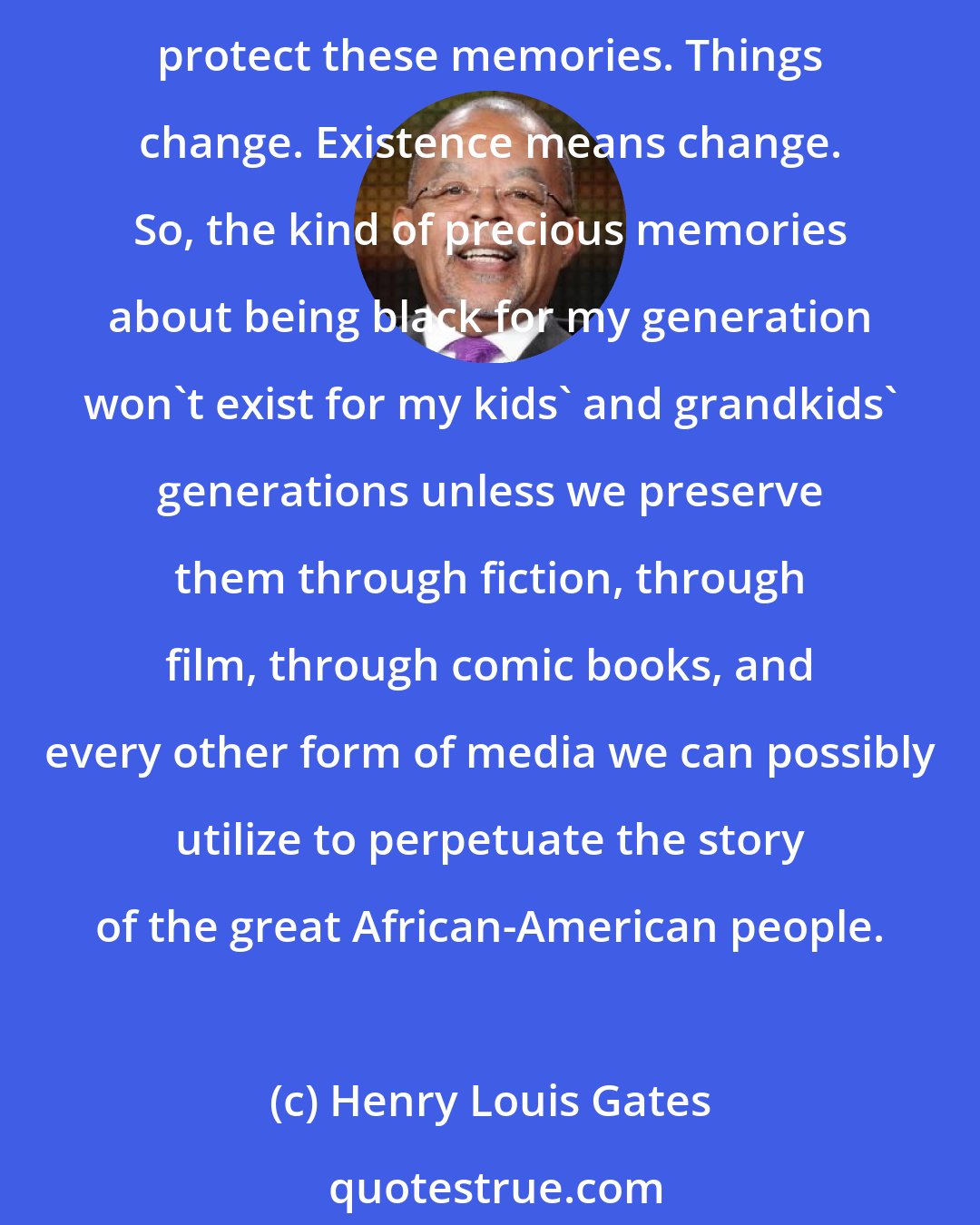 Henry Louis Gates: I think that is what we do by preserving and telling our stories. If you don't tell your stories, other people will tell their story about you. It's important that we nurture and protect these memories. Things change. Existence means change. So, the kind of precious memories about being black for my generation won't exist for my kids' and grandkids' generations unless we preserve them through fiction, through film, through comic books, and every other form of media we can possibly utilize to perpetuate the story of the great African-American people.