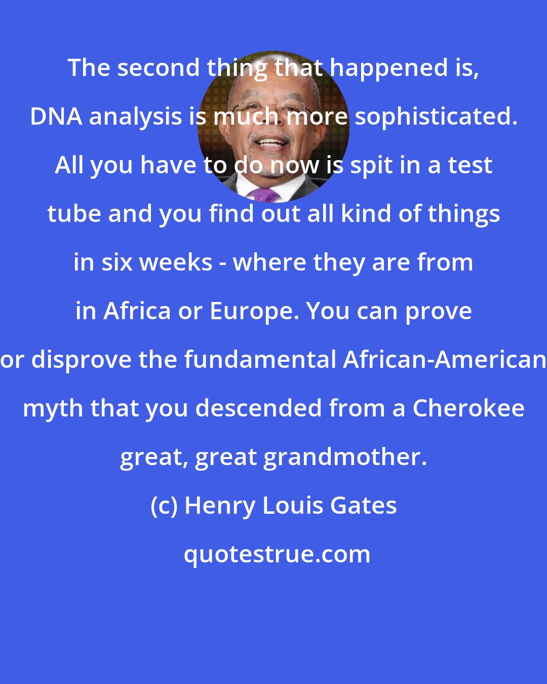 Henry Louis Gates: The second thing that happened is, DNA analysis is much more sophisticated. All you have to do now is spit in a test tube and you find out all kind of things in six weeks - where they are from in Africa or Europe. You can prove or disprove the fundamental African-American myth that you descended from a Cherokee great, great grandmother.