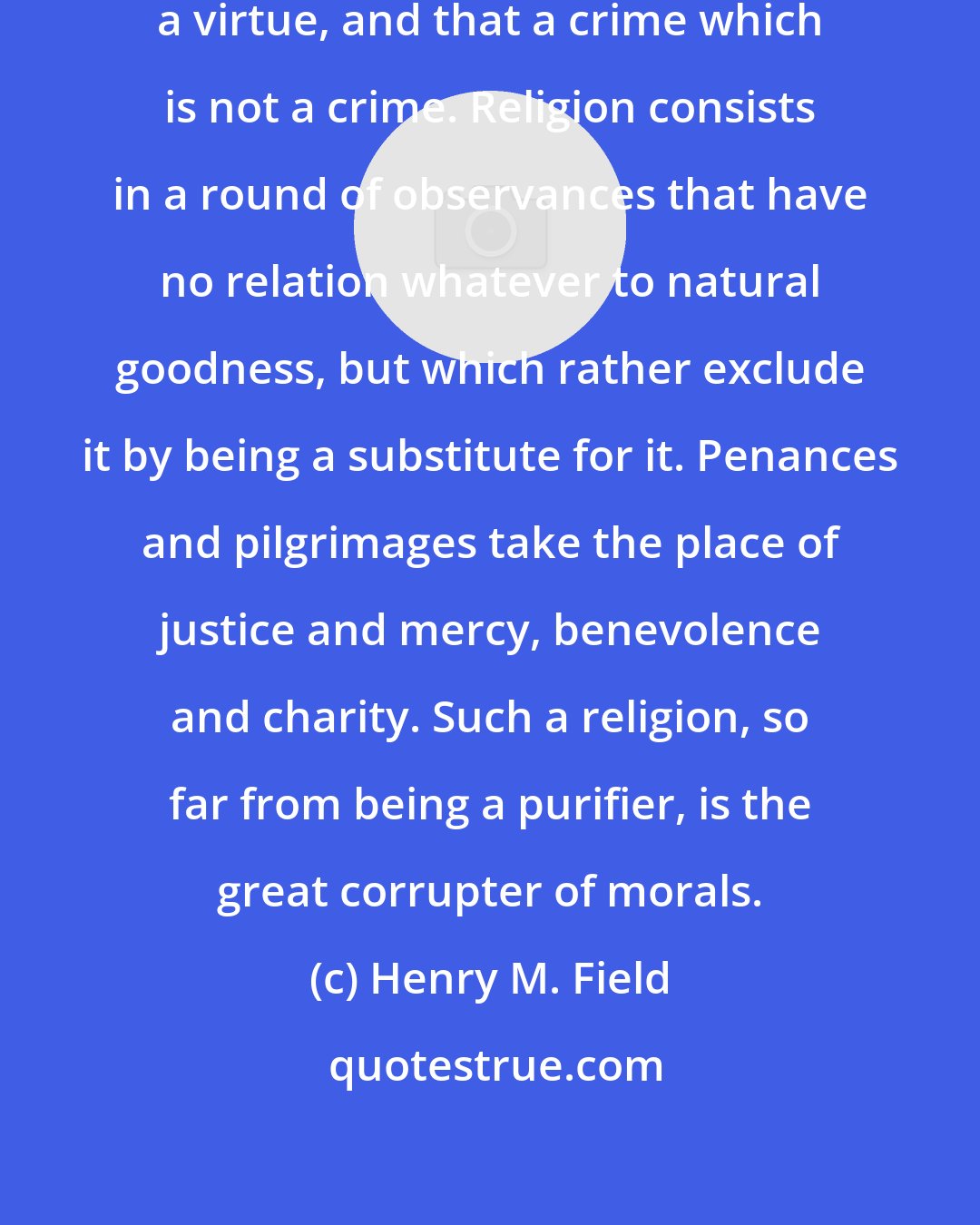 Henry M. Field: It makes that a virtue which is not a virtue, and that a crime which is not a crime. Religion consists in a round of observances that have no relation whatever to natural goodness, but which rather exclude it by being a substitute for it. Penances and pilgrimages take the place of justice and mercy, benevolence and charity. Such a religion, so far from being a purifier, is the great corrupter of morals.