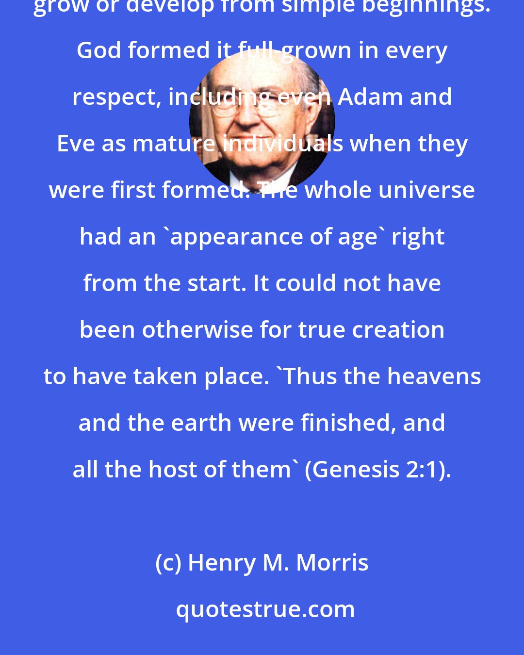 Henry M. Morris: Another point important to recognize is that the creation was 'mature' from its birth. It did not have to grow or develop from simple beginnings. God formed it full-grown in every respect, including even Adam and Eve as mature individuals when they were first formed. The whole universe had an 'appearance of age' right from the start. It could not have been otherwise for true creation to have taken place. 'Thus the heavens and the earth were finished, and all the host of them' (Genesis 2:1).