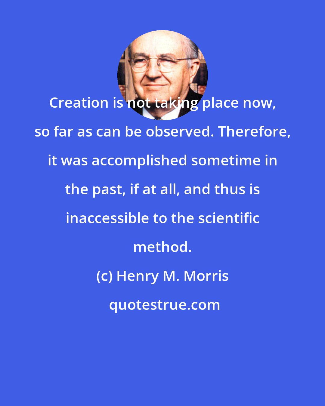 Henry M. Morris: Creation is not taking place now, so far as can be observed. Therefore, it was accomplished sometime in the past, if at all, and thus is inaccessible to the scientific method.