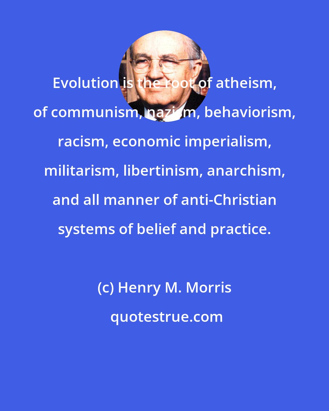 Henry M. Morris: Evolution is the root of atheism, of communism, nazism, behaviorism, racism, economic imperialism, militarism, libertinism, anarchism, and all manner of anti-Christian systems of belief and practice.