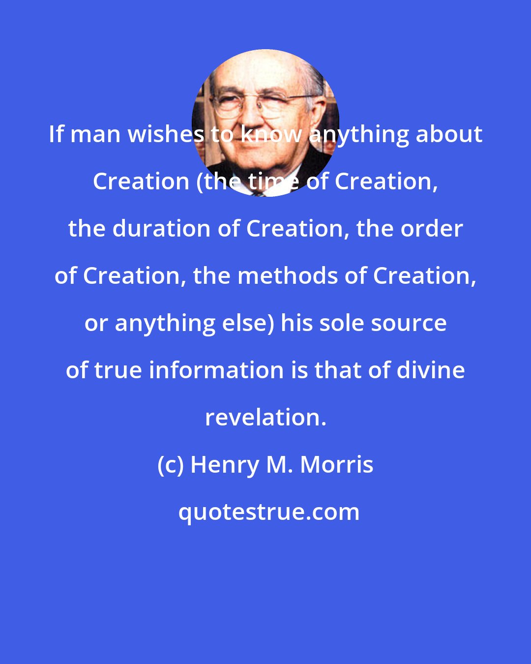 Henry M. Morris: If man wishes to know anything about Creation (the time of Creation, the duration of Creation, the order of Creation, the methods of Creation, or anything else) his sole source of true information is that of divine revelation.