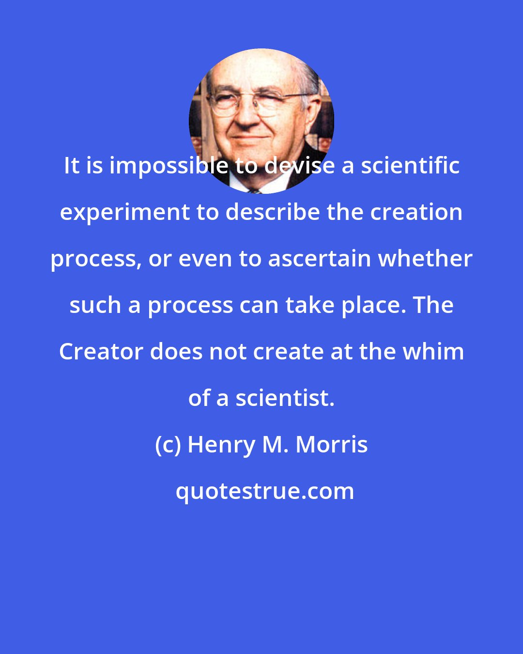 Henry M. Morris: It is impossible to devise a scientific experiment to describe the creation process, or even to ascertain whether such a process can take place. The Creator does not create at the whim of a scientist.