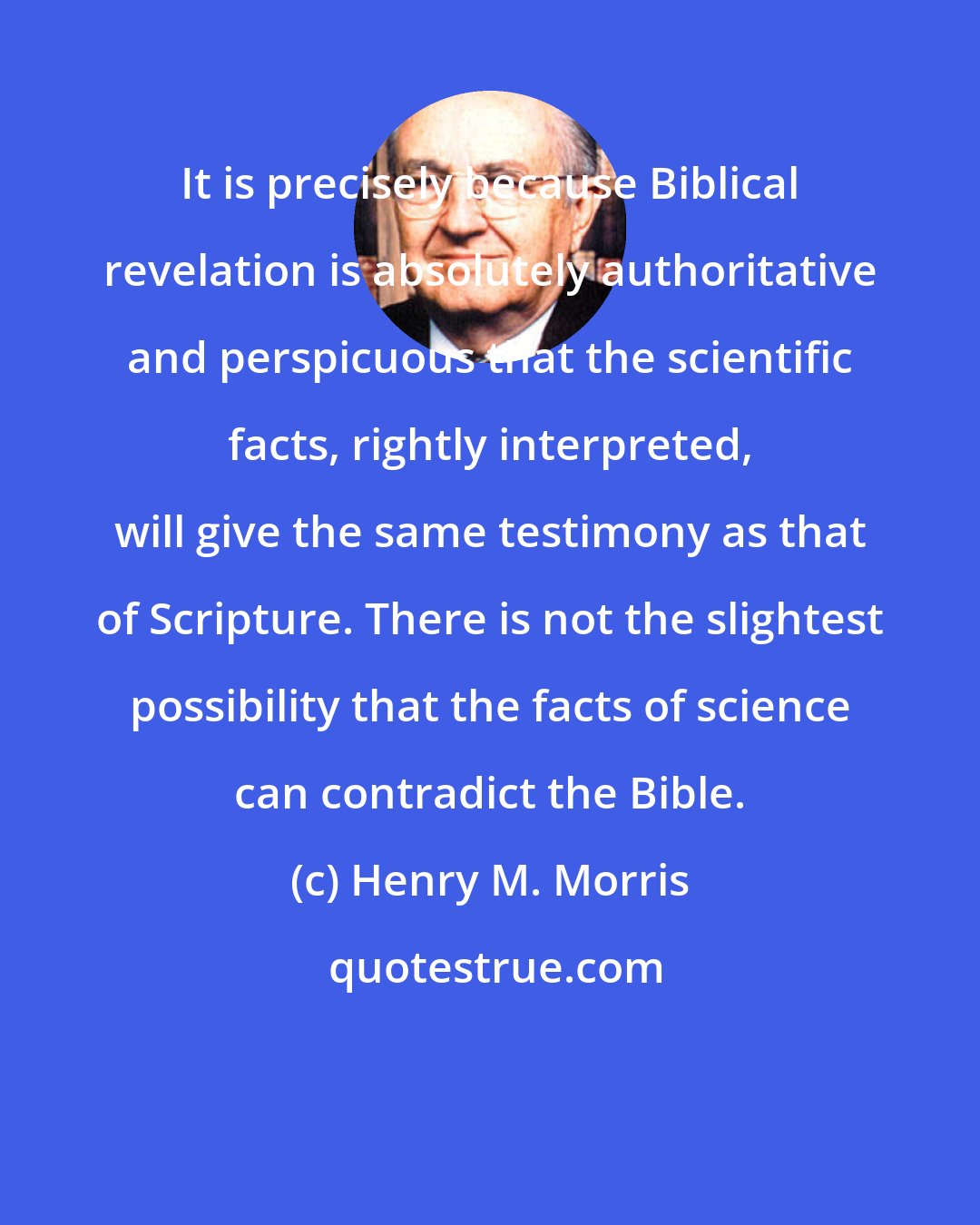 Henry M. Morris: It is precisely because Biblical revelation is absolutely authoritative and perspicuous that the scientific facts, rightly interpreted, will give the same testimony as that of Scripture. There is not the slightest possibility that the facts of science can contradict the Bible.