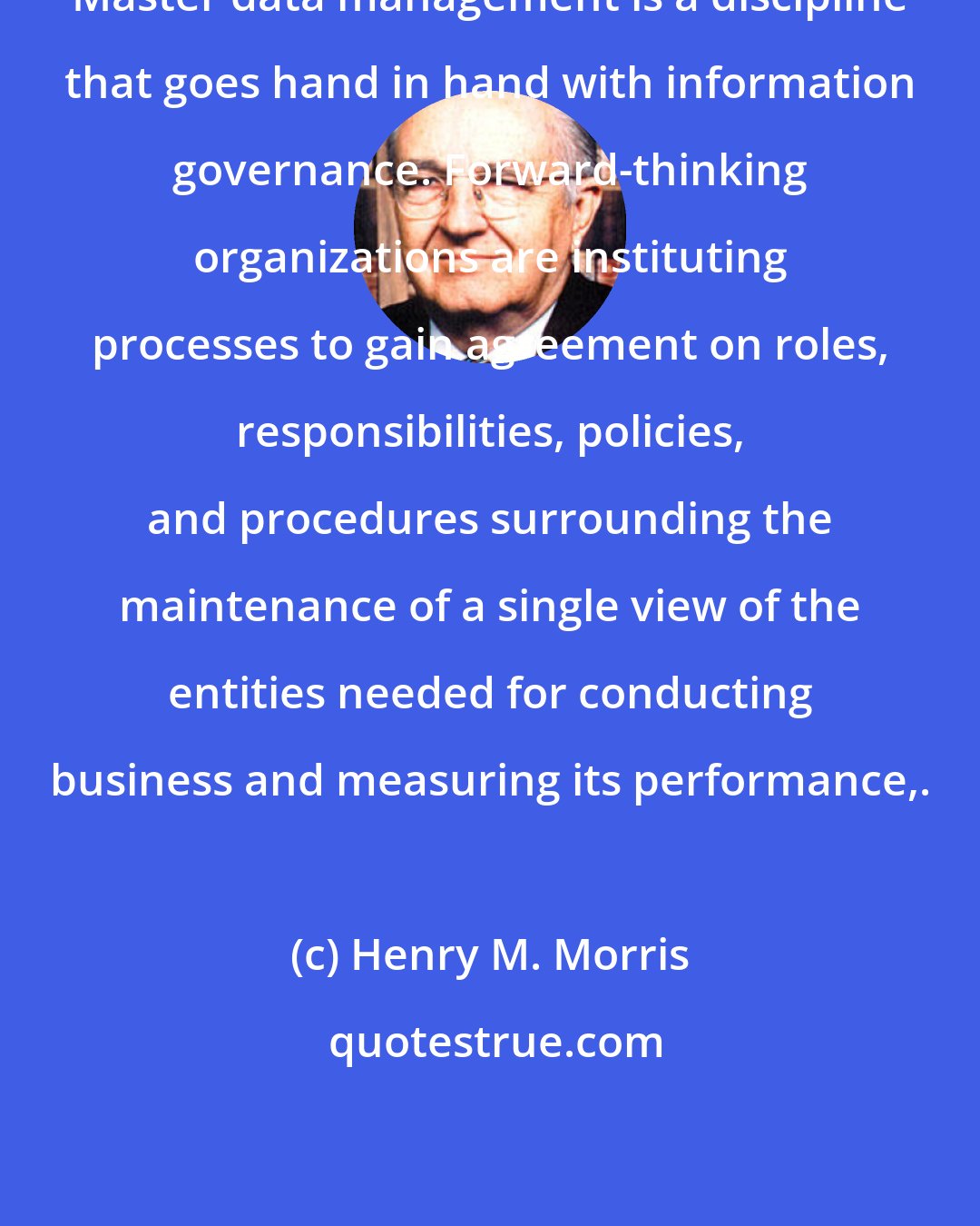 Henry M. Morris: Master data management is a discipline that goes hand in hand with information governance. Forward-thinking organizations are instituting processes to gain agreement on roles, responsibilities, policies, and procedures surrounding the maintenance of a single view of the entities needed for conducting business and measuring its performance,.