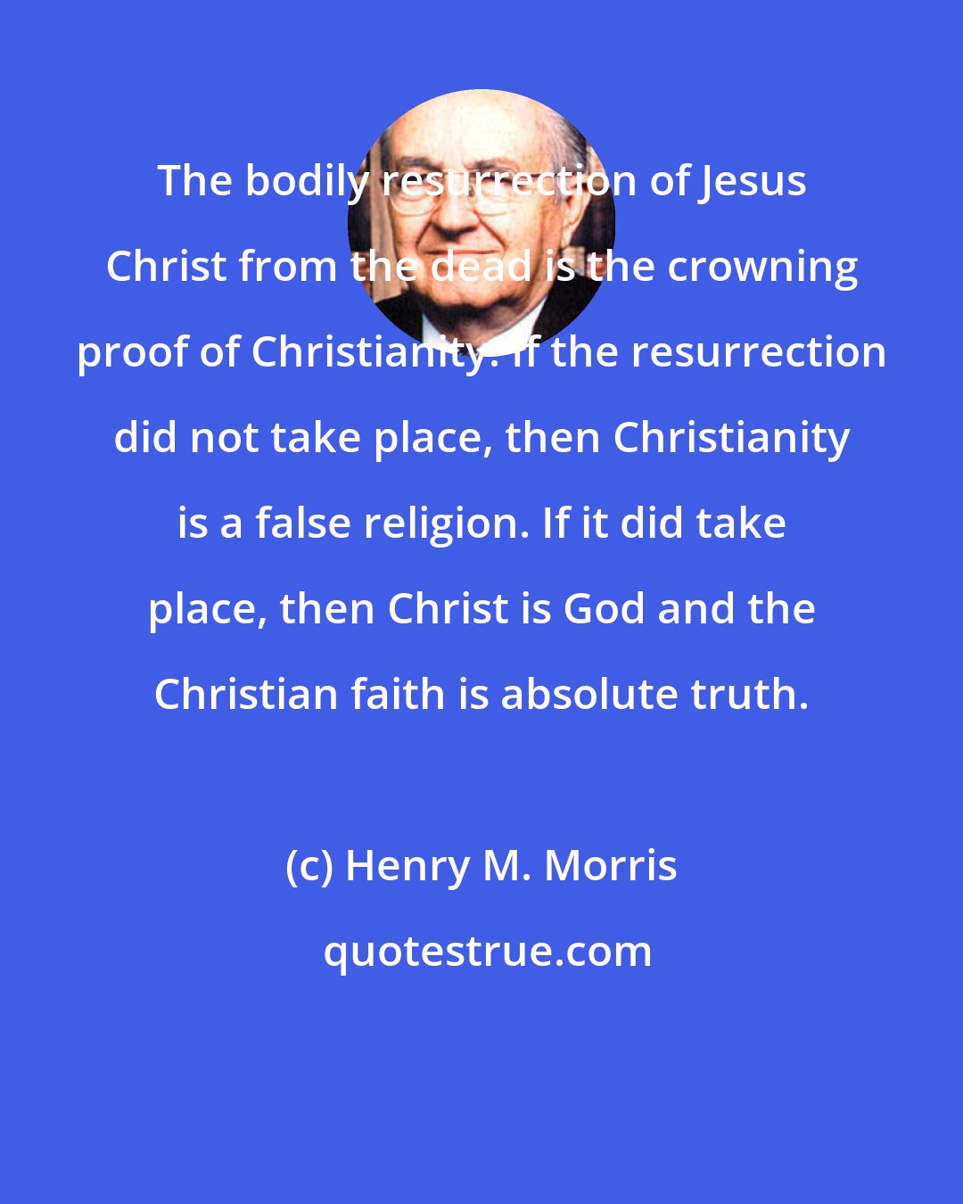 Henry M. Morris: The bodily resurrection of Jesus Christ from the dead is the crowning proof of Christianity. If the resurrection did not take place, then Christianity is a false religion. If it did take place, then Christ is God and the Christian faith is absolute truth.