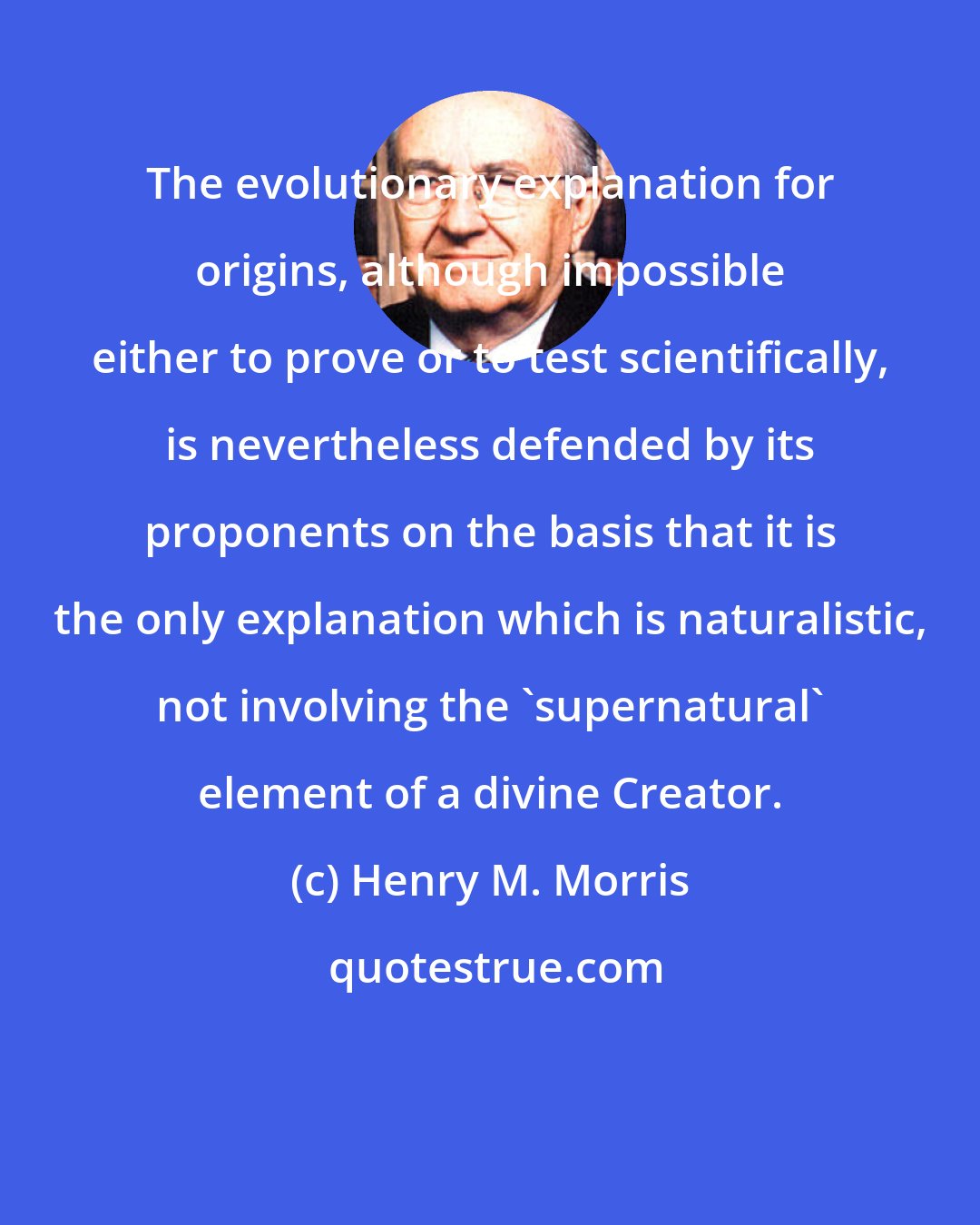 Henry M. Morris: The evolutionary explanation for origins, although impossible either to prove or to test scientifically, is nevertheless defended by its proponents on the basis that it is the only explanation which is naturalistic, not involving the 'supernatural' element of a divine Creator.