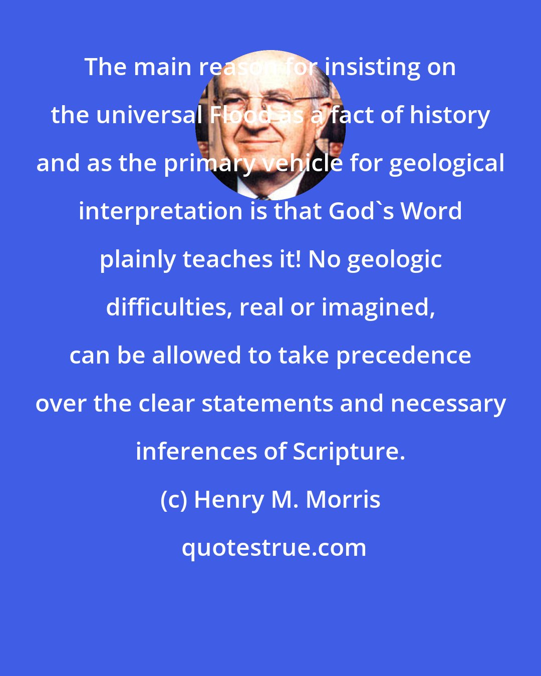 Henry M. Morris: The main reason for insisting on the universal Flood as a fact of history and as the primary vehicle for geological interpretation is that God's Word plainly teaches it! No geologic difficulties, real or imagined, can be allowed to take precedence over the clear statements and necessary inferences of Scripture.