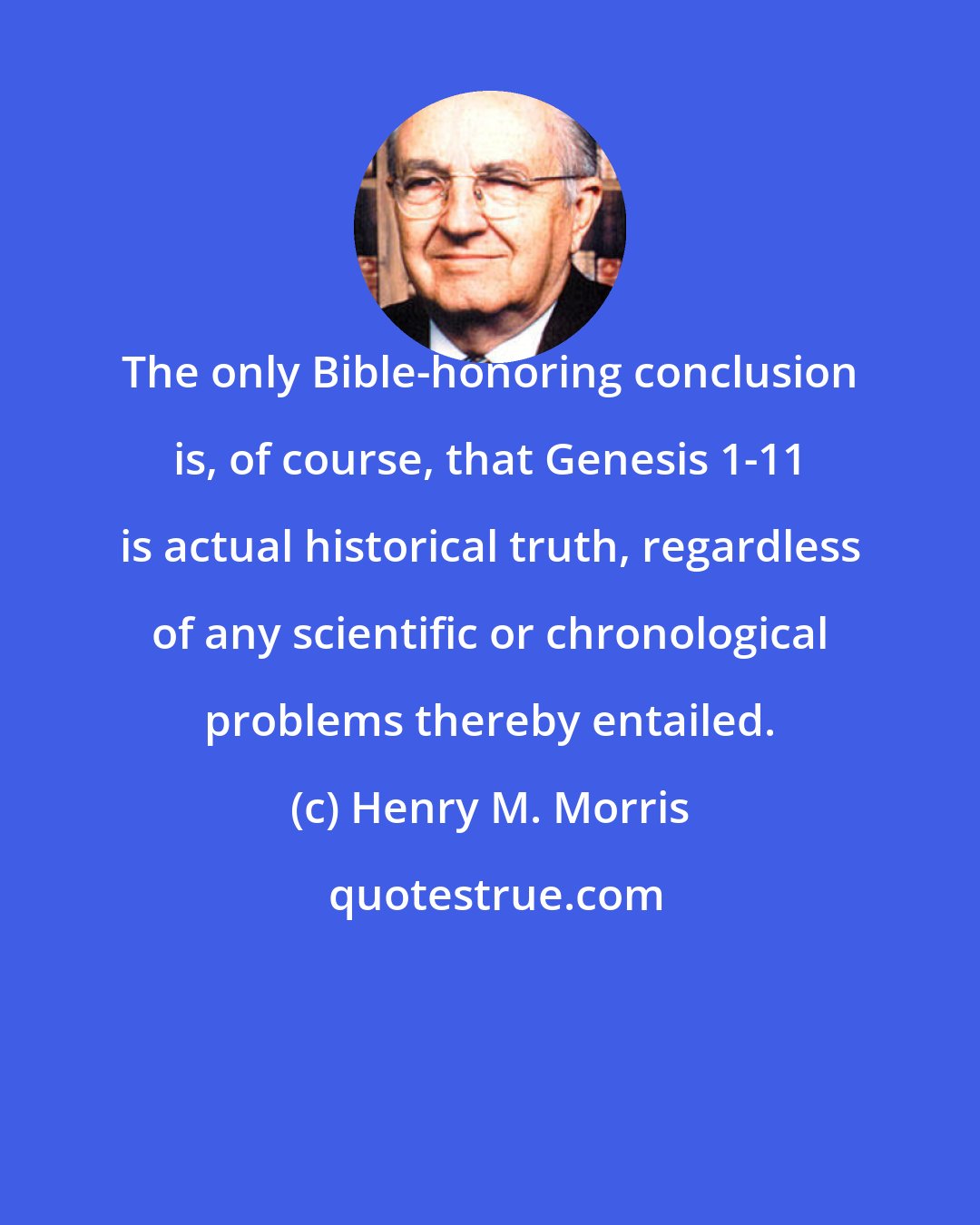 Henry M. Morris: The only Bible-honoring conclusion is, of course, that Genesis 1-11 is actual historical truth, regardless of any scientific or chronological problems thereby entailed.