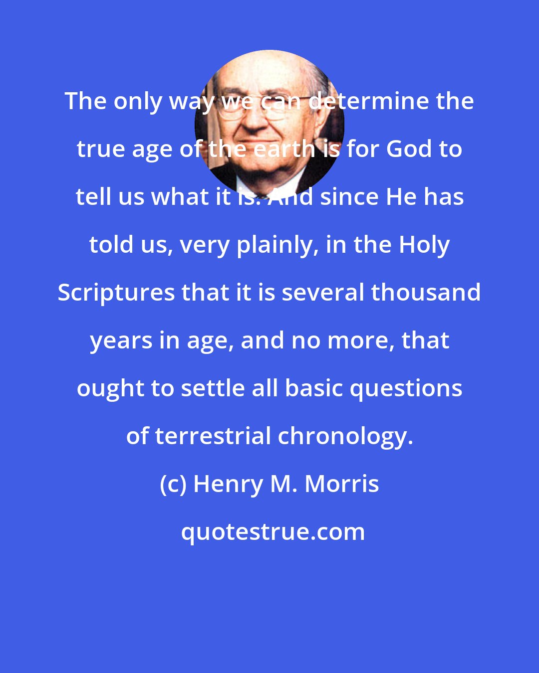 Henry M. Morris: The only way we can determine the true age of the earth is for God to tell us what it is. And since He has told us, very plainly, in the Holy Scriptures that it is several thousand years in age, and no more, that ought to settle all basic questions of terrestrial chronology.