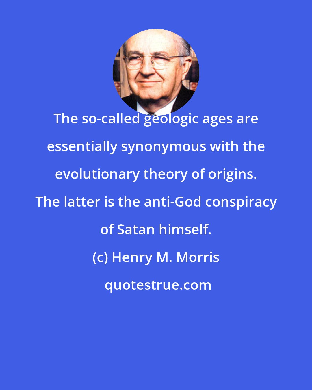 Henry M. Morris: The so-called geologic ages are essentially synonymous with the evolutionary theory of origins. The latter is the anti-God conspiracy of Satan himself.