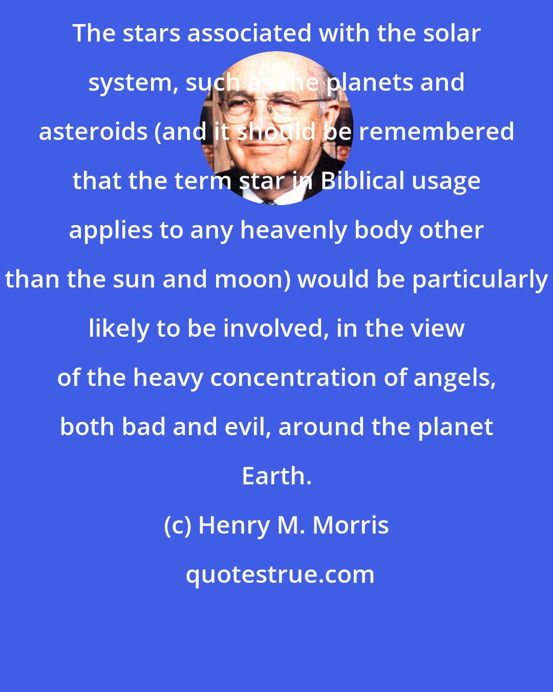 Henry M. Morris: The stars associated with the solar system, such as the planets and asteroids (and it should be remembered that the term star in Biblical usage applies to any heavenly body other than the sun and moon) would be particularly likely to be involved, in the view of the heavy concentration of angels, both bad and evil, around the planet Earth.