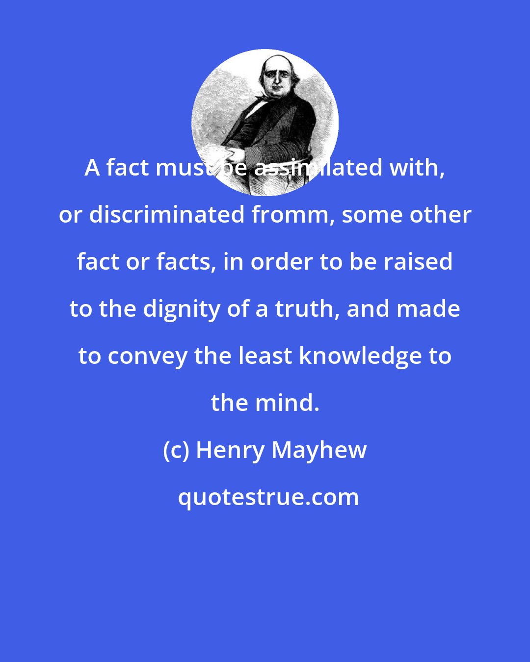 Henry Mayhew: A fact must be assimilated with, or discriminated fromm, some other fact or facts, in order to be raised to the dignity of a truth, and made to convey the least knowledge to the mind.