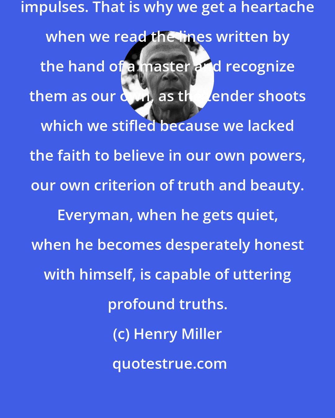 Henry Miller: Everyday we slaughter our finest impulses. That is why we get a heartache when we read the lines written by the hand of a master and recognize them as our own, as the tender shoots which we stifled because we lacked the faith to believe in our own powers, our own criterion of truth and beauty. Everyman, when he gets quiet, when he becomes desperately honest with himself, is capable of uttering profound truths.