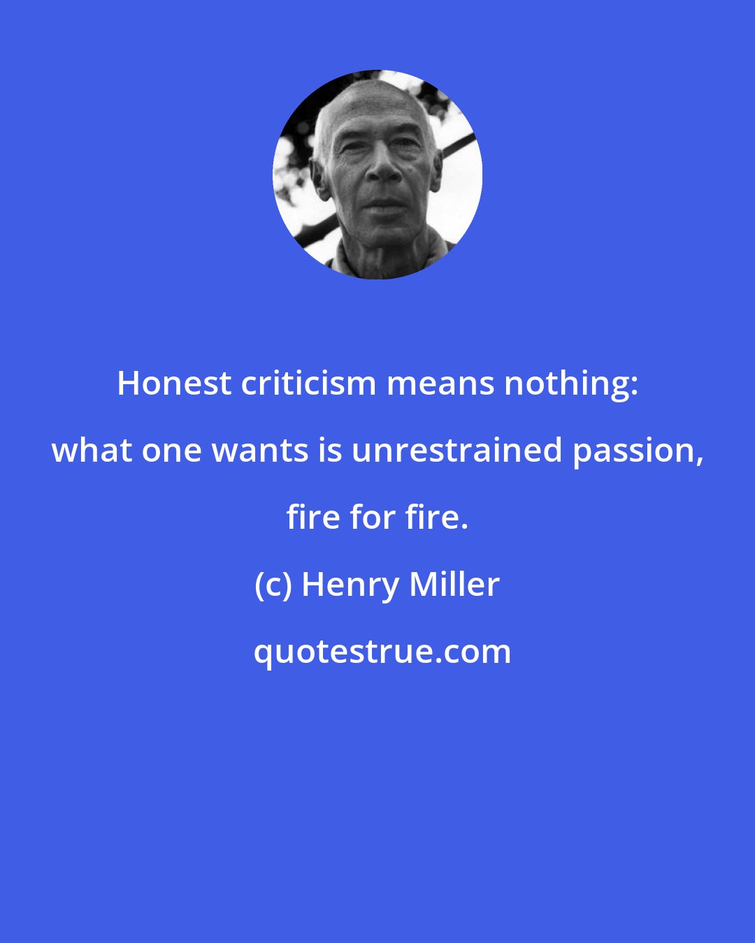 Henry Miller: Honest criticism means nothing: what one wants is unrestrained passion, fire for fire.