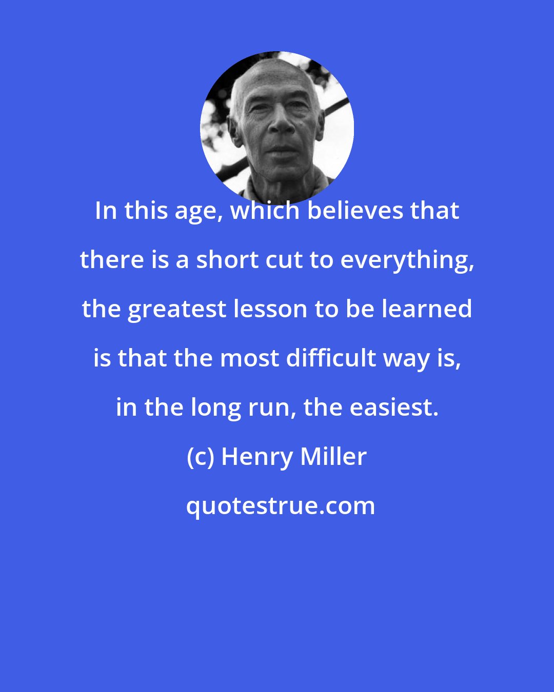 Henry Miller: In this age, which believes that there is a short cut to everything, the greatest lesson to be learned is that the most difficult way is, in the long run, the easiest.