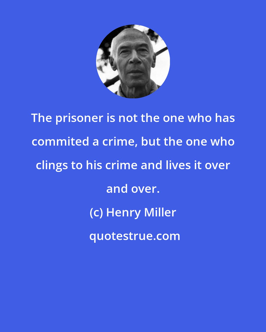 Henry Miller: The prisoner is not the one who has commited a crime, but the one who clings to his crime and lives it over and over.