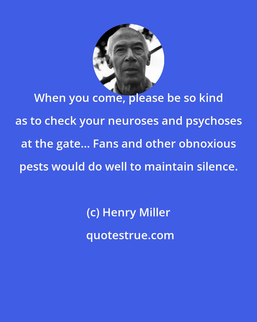 Henry Miller: When you come, please be so kind as to check your neuroses and psychoses at the gate... Fans and other obnoxious pests would do well to maintain silence.