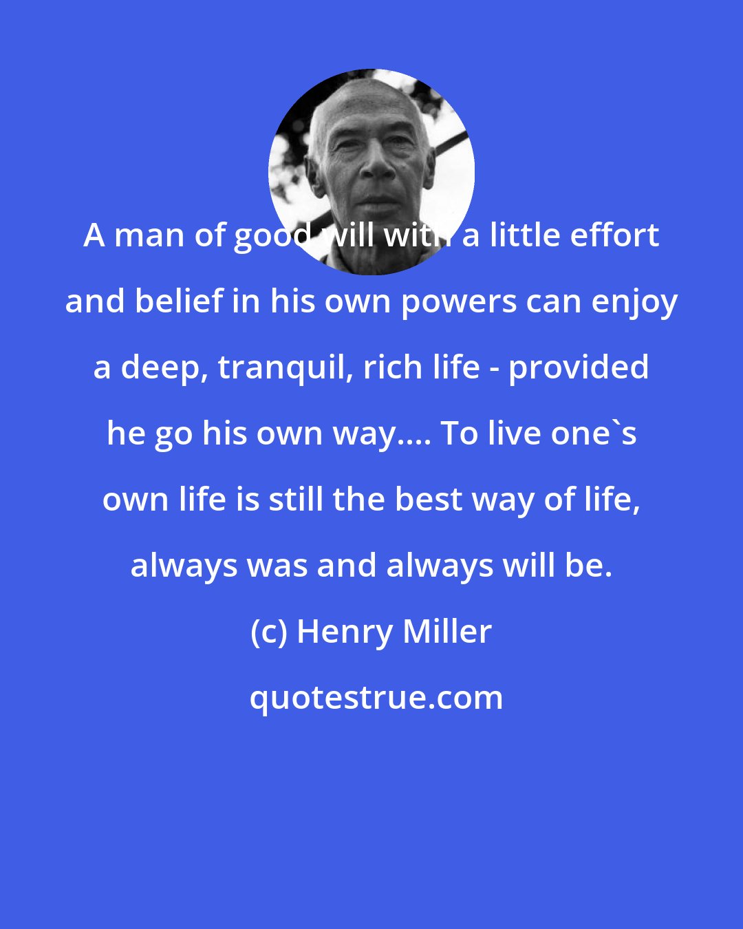 Henry Miller: A man of good will with a little effort and belief in his own powers can enjoy a deep, tranquil, rich life - provided he go his own way.... To live one's own life is still the best way of life, always was and always will be.