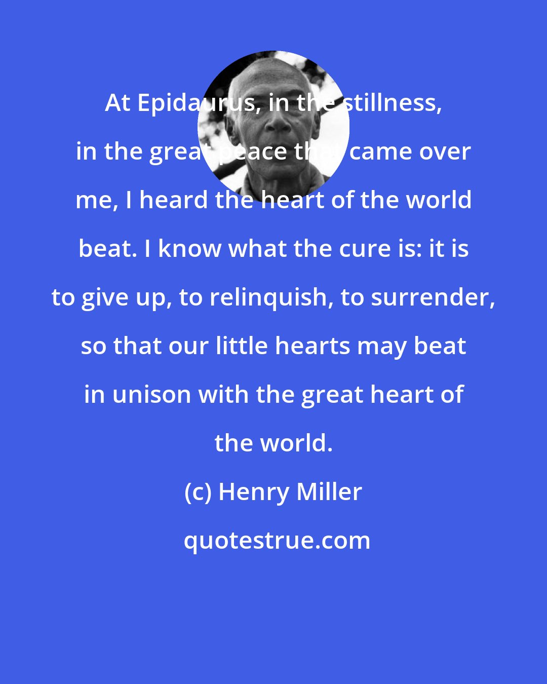 Henry Miller: At Epidaurus, in the stillness, in the great peace that came over me, I heard the heart of the world beat. I know what the cure is: it is to give up, to relinquish, to surrender, so that our little hearts may beat in unison with the great heart of the world.