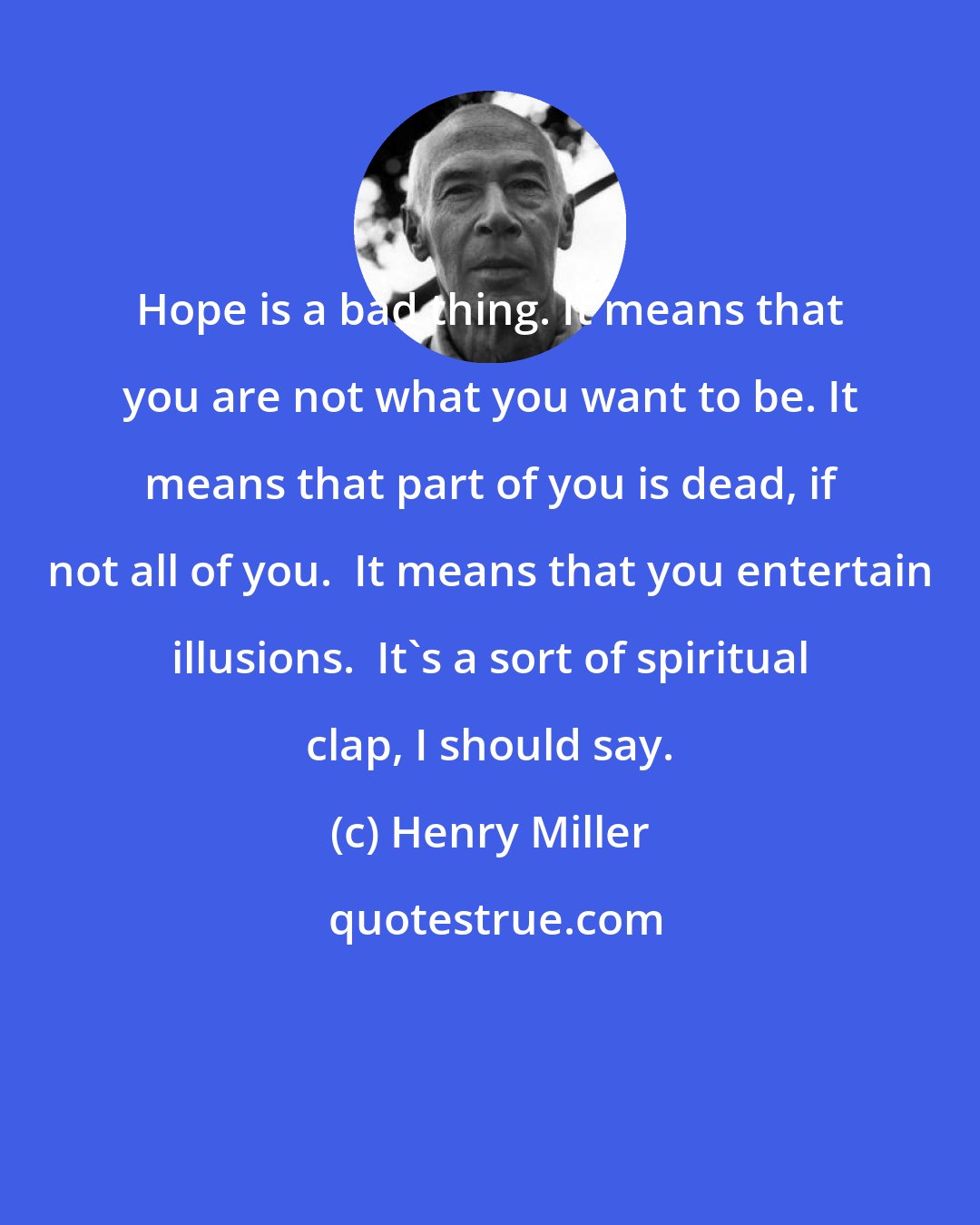 Henry Miller: Hope is a bad thing. It means that you are not what you want to be. It means that part of you is dead, if not all of you.  It means that you entertain illusions.  It's a sort of spiritual clap, I should say.