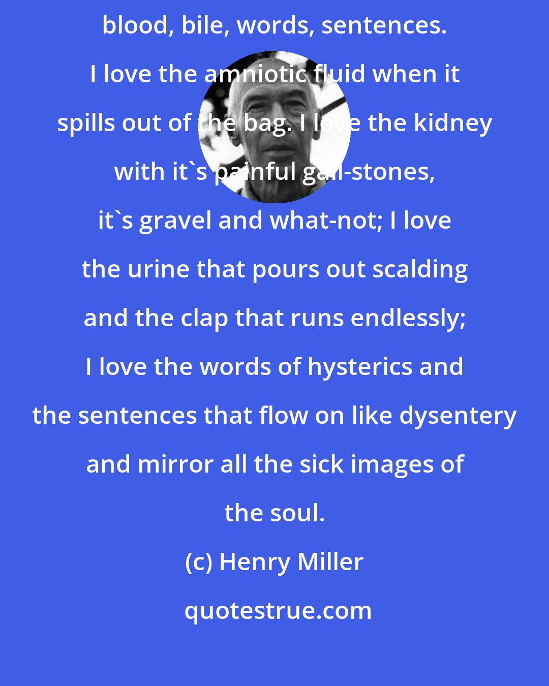 Henry Miller: I too love everything that flows: rivers, sewers, lava, semen, blood, bile, words, sentences. I love the amniotic fluid when it spills out of the bag. I love the kidney with it's painful gall-stones, it's gravel and what-not; I love the urine that pours out scalding and the clap that runs endlessly; I love the words of hysterics and the sentences that flow on like dysentery and mirror all the sick images of the soul.