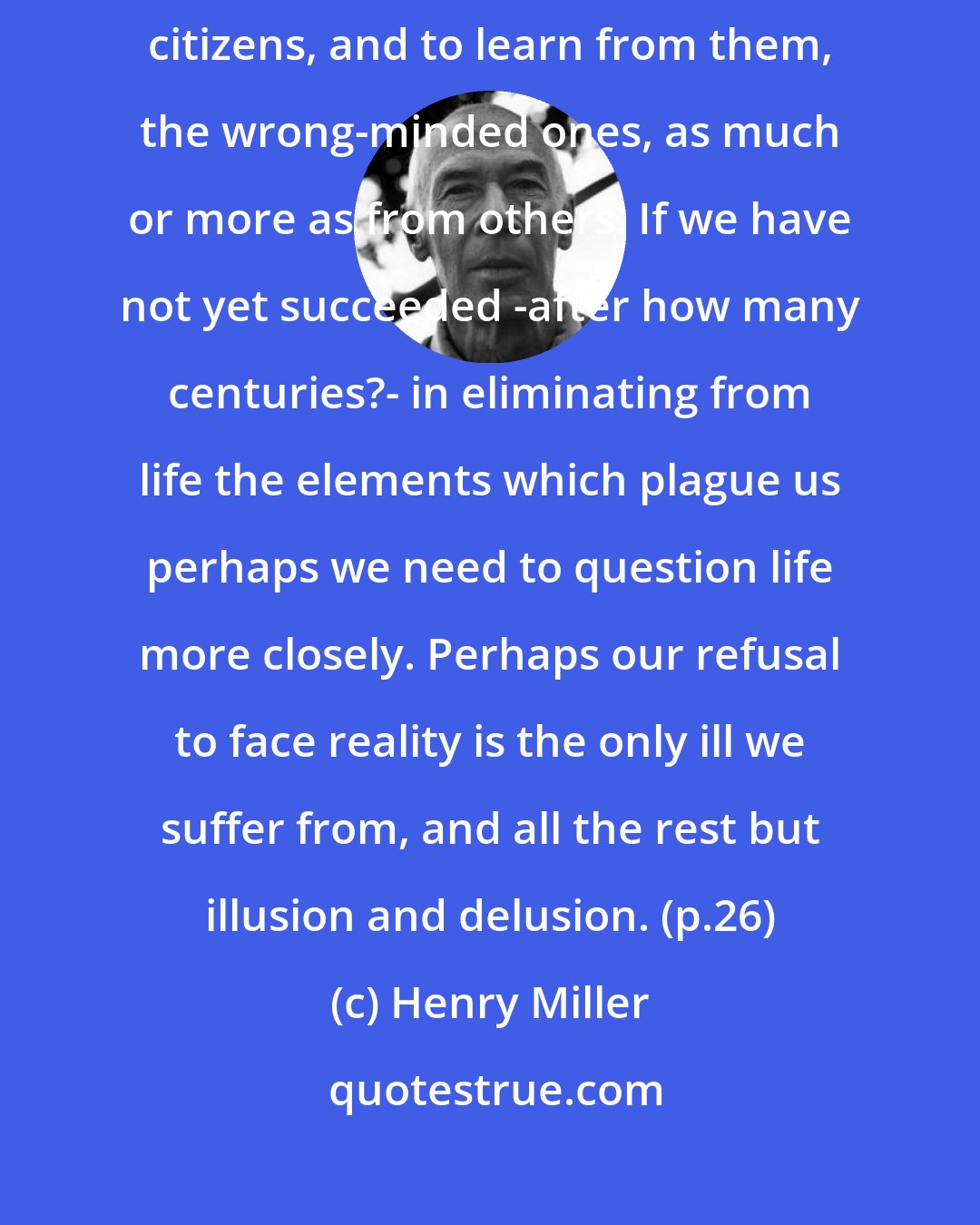 Henry Miller: It is our destiny to live with the wrong as well as the right kind of citizens, and to learn from them, the wrong-minded ones, as much or more as from others. If we have not yet succeeded -after how many centuries?- in eliminating from life the elements which plague us perhaps we need to question life more closely. Perhaps our refusal to face reality is the only ill we suffer from, and all the rest but illusion and delusion. (p.26)