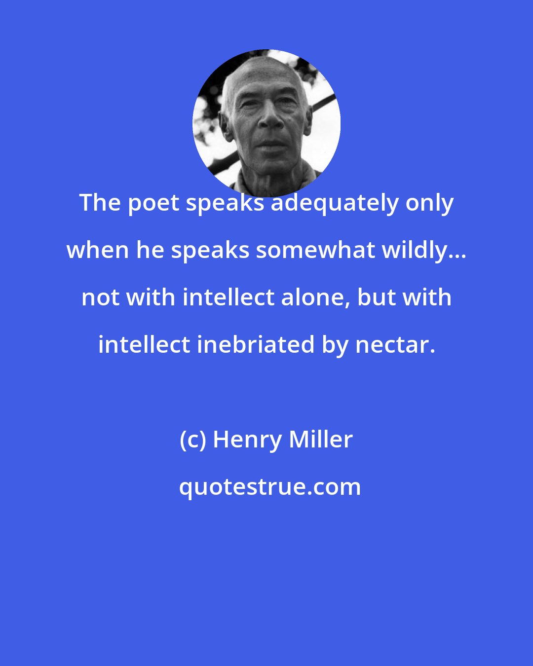 Henry Miller: The poet speaks adequately only when he speaks somewhat wildly... not with intellect alone, but with intellect inebriated by nectar.