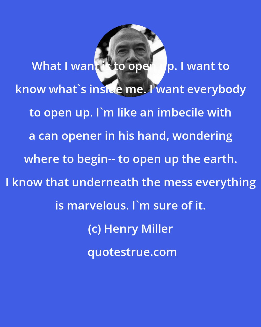 Henry Miller: What I want is to open up. I want to know what's inside me. I want everybody to open up. I'm like an imbecile with a can opener in his hand, wondering where to begin-- to open up the earth. I know that underneath the mess everything is marvelous. I'm sure of it.